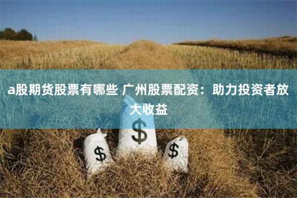 a股期货股票有哪些 广州股票配资：助力投资者放大收益