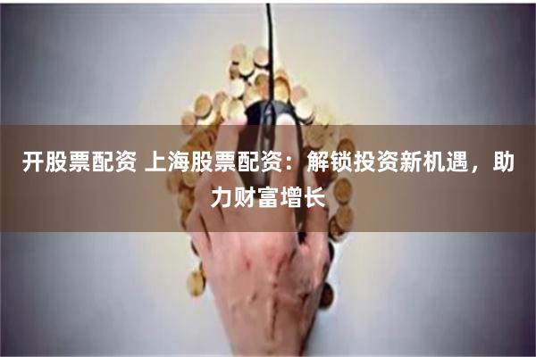 开股票配资 上海股票配资：解锁投资新机遇，助力财富增长