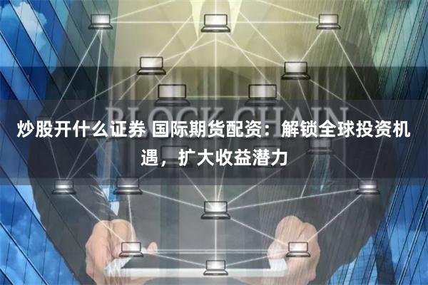 炒股开什么证券 国际期货配资：解锁全球投资机遇，扩大收益潜力