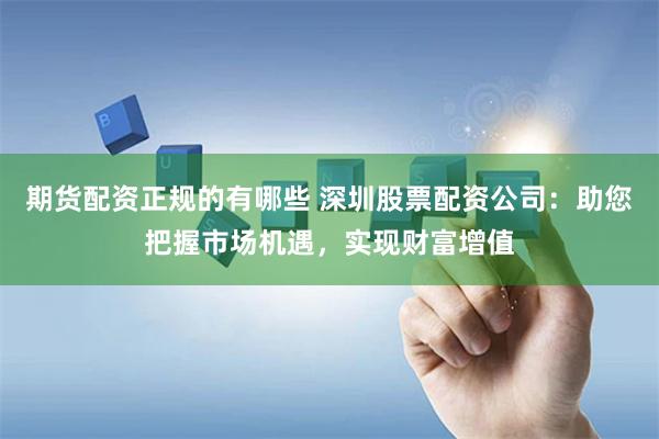 期货配资正规的有哪些 深圳股票配资公司：助您把握市场机遇，实现财富增值