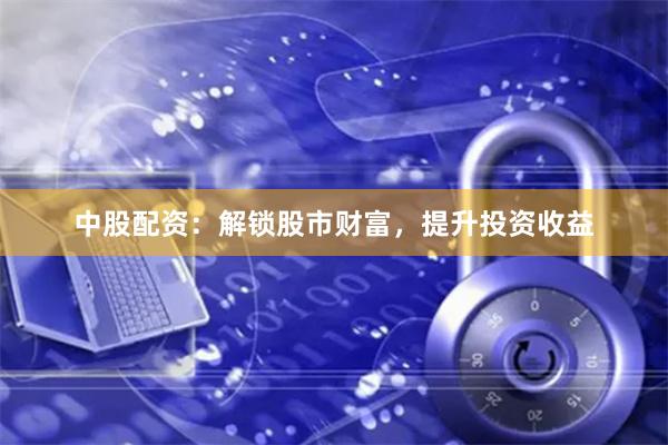 中股配资：解锁股市财富，提升投资收益