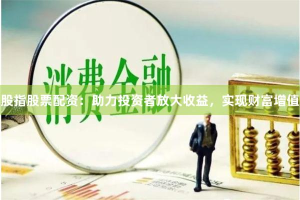 股指股票配资：助力投资者放大收益，实现财富增值