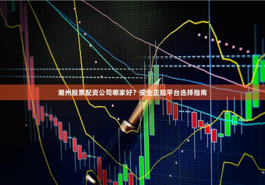潮州股票配资公司哪家好？安全正规平台选择指南