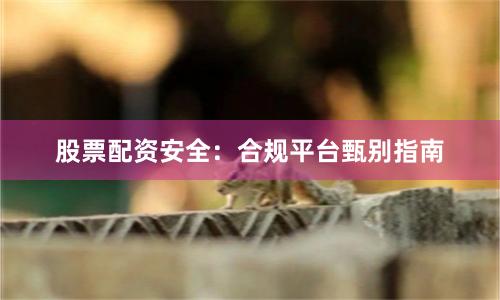股票配资安全：合规平台甄别指南