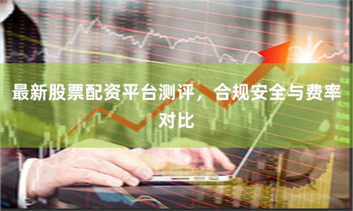 最新股票配资平台测评，合规安全与费率对比