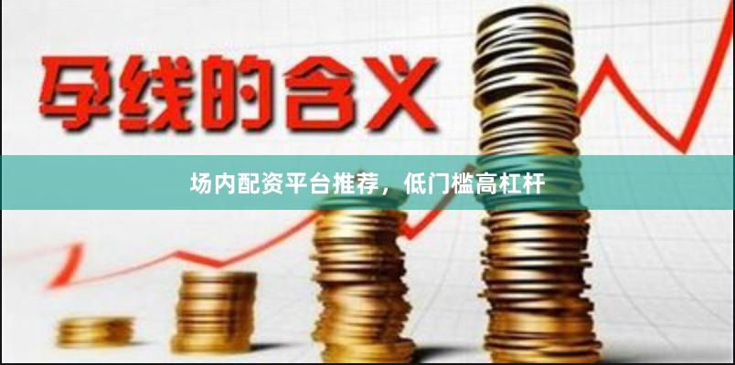 场内配资平台推荐，低门槛高杠杆